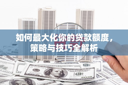 盐亭如何最大化你的贷款额度，策略与技巧全解析